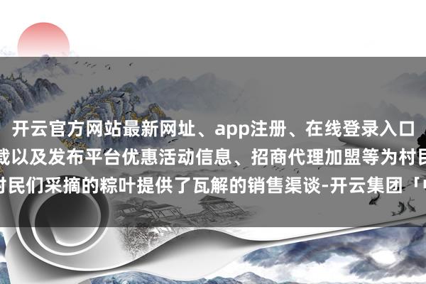 开云官方网站最新网址、app注册、在线登录入口、手机网页版、客户端下载以及发布平台优惠活动信息、招商代理加盟等为村民们采摘的粽叶提供了瓦解的销售渠谈-开云集团「中国」Kaiyun·官方网站