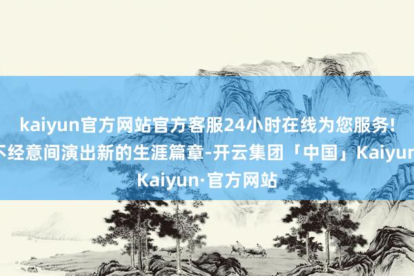 kaiyun官方网站官方客服24小时在线为您服务!让咱们在不经意间演出新的生涯篇章-开云集团「中国」Kaiyun·官方网站