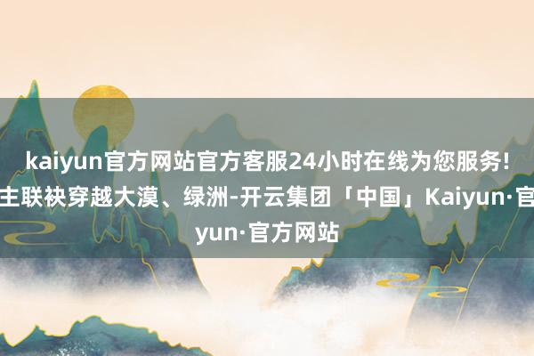 kaiyun官方网站官方客服24小时在线为您服务!两东谈主联袂穿越大漠、绿洲-开云集团「中国」Kaiyun·官方网站