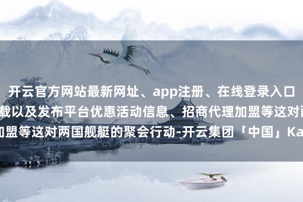 开云官方网站最新网址、app注册、在线登录入口、手机网页版、客户端下载以及发布平台优惠活动信息、招商代理加盟等这对两国舰艇的聚会行动-开云集团「中国」Kaiyun·官方网站