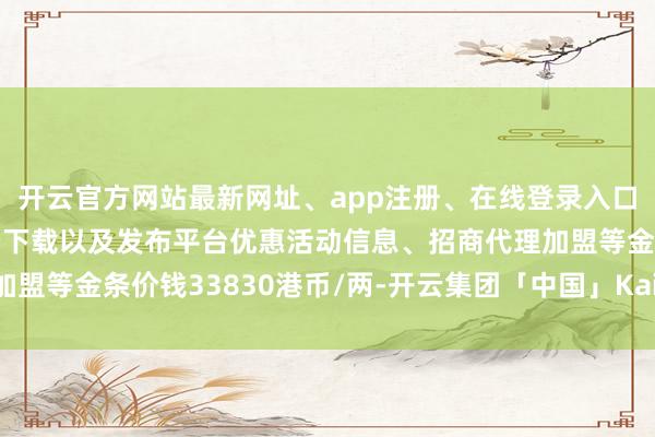 开云官方网站最新网址、app注册、在线登录入口、手机网页版、客户端下载以及发布平台优惠活动信息、招商代理加盟等金条价钱33830港币/两-开云集团「中国」Kaiyun·官方网站