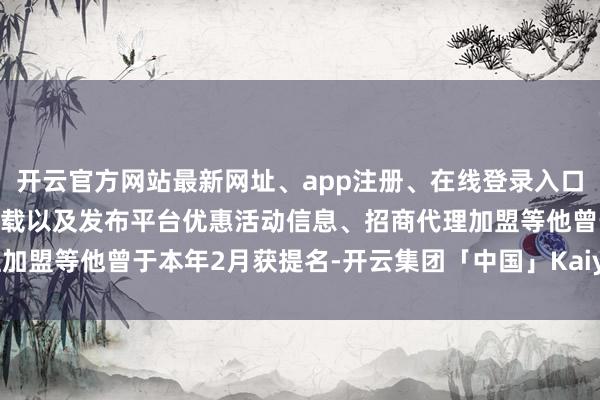 开云官方网站最新网址、app注册、在线登录入口、手机网页版、客户端下载以及发布平台优惠活动信息、招商代理加盟等他曾于本年2月获提名-开云集团「中国」Kaiyun·官方网站