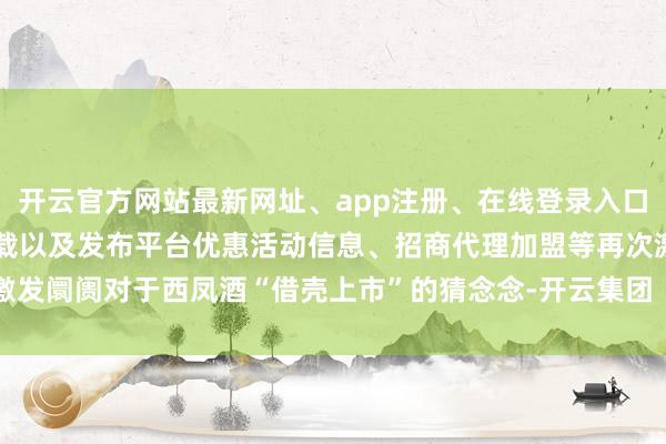 开云官方网站最新网址、app注册、在线登录入口、手机网页版、客户端下载以及发布平台优惠活动信息、招商代理加盟等再次激发阛阓对于西凤酒“借壳上市”的猜念念-开云集团「中国」Kaiyun·官方网站