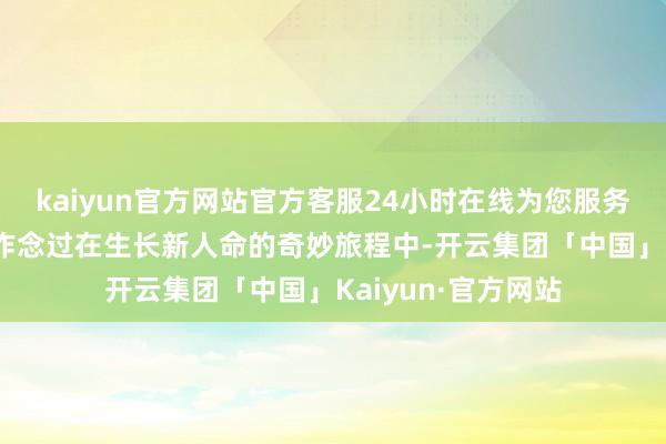 kaiyun官方网站官方客服24小时在线为您服务!第二种许多姆妈作念过在生长新人命的奇妙旅程中-开云集团「中国」Kaiyun·官方网站