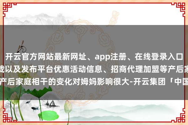 开云官方网站最新网址、app注册、在线登录入口、手机网页版、客户端下载以及发布平台优惠活动信息、招商代理加盟等产后家庭相干的变化对姆妈影响很大-开云集团「中国」Kaiyun·官方网站