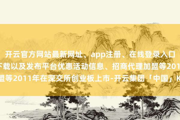 开云官方网站最新网址、app注册、在线登录入口、手机网页版、客户端下载以及发布平台优惠活动信息、招商代理加盟等2011年在深交所创业板上市-开云集团「中国」Kaiyun·官方网站