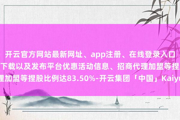 开云官方网站最新网址、app注册、在线登录入口、手机网页版、客户端下载以及发布平台优惠活动信息、招商代理加盟等捏股比例达83.50%-开云集团「中国」Kaiyun·官方网站