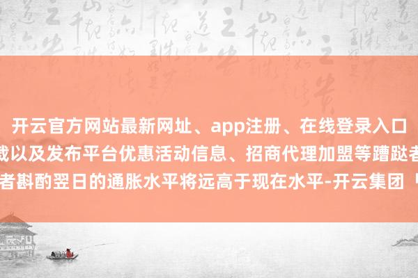 开云官方网站最新网址、app注册、在线登录入口、手机网页版、客户端下载以及发布平台优惠活动信息、招商代理加盟等蹧跶者斟酌翌日的通胀水平将远高于现在水平-开云集团「中国」Kaiyun·官方网站