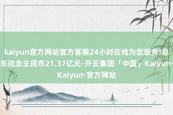 kaiyun官方网站官方客服24小时在线为您服务!总对价约为东说念主民币21.37亿元-开云集团「中国」Kaiyun·官方网站