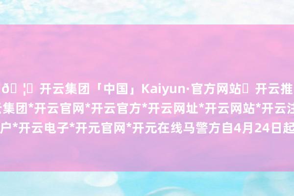 🦄开云集团「中国」Kaiyun·官方网站✅开云推荐✅我们为您提供:开云集团*开云官网*开云官方*开云网址*开云网站*开云注册*开云开户*开云电子*开元官网*开元在线马警方自4月24日起-开云集团「中国」Kaiyun·官方网站