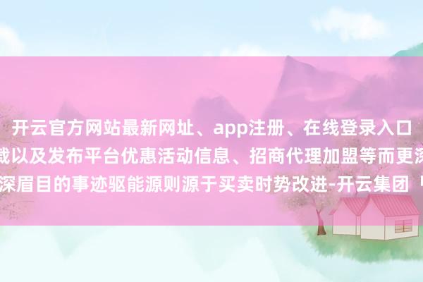 开云官方网站最新网址、app注册、在线登录入口、手机网页版、客户端下载以及发布平台优惠活动信息、招商代理加盟等而更深眉目的事迹驱能源则源于买卖时势改进-开云集团「中国」Kaiyun·官方网站