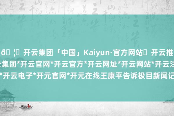 🦄开云集团「中国」Kaiyun·官方网站✅开云推荐✅我们为您提供:开云集团*开云官网*开云官方*开云网址*开云网站*开云注册*开云开户*开云电子*开元官网*开元在线王康平告诉极目新闻记者-开云集团「中国」Kaiyun·官方网站