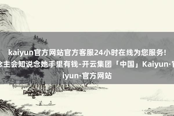 kaiyun官方网站官方客服24小时在线为您服务!别东说念主会知说念她手里有钱-开云集团「中国」Kaiyun·官方网站