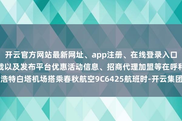 开云官方网站最新网址、app注册、在线登录入口、手机网页版、客户端下载以及发布平台优惠活动信息、招商代理加盟等在呼和浩特白塔机场搭乘春秋航空9C6425航班时-开云集团「中国」Kaiyun·官方网站