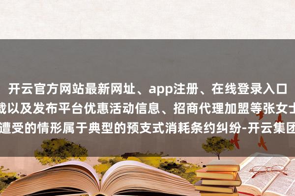 开云官方网站最新网址、app注册、在线登录入口、手机网页版、客户端下载以及发布平台优惠活动信息、招商代理加盟等张女士遭受的情形属于典型的预支式消耗条约纠纷-开云集团「中国」Kaiyun·官方网站