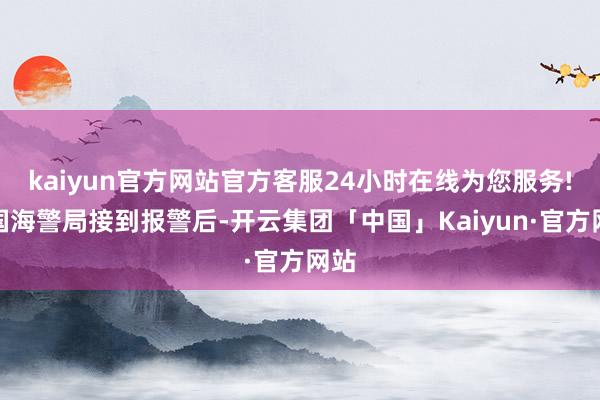 kaiyun官方网站官方客服24小时在线为您服务!中国海警局接到报警后-开云集团「中国」Kaiyun·官方网站