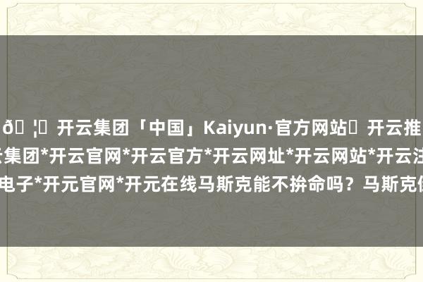 🦄开云集团「中国」Kaiyun·官方网站✅开云推荐✅我们为您提供:开云集团*开云官网*开云官方*开云网址*开云网站*开云注册*开云开户*开云电子*开元官网*开元在线马斯克能不拚命吗？马斯克倒也朴直-开云集团「中国」Kaiyun·官方网站