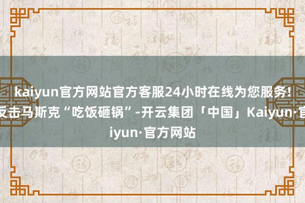 kaiyun官方网站官方客服24小时在线为您服务!他不但反击马斯克“吃饭砸锅”-开云集团「中国」Kaiyun·官方网站