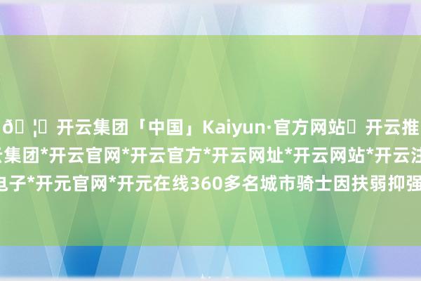 🦄开云集团「中国」Kaiyun·官方网站✅开云推荐✅我们为您提供:开云集团*开云官网*开云官方*开云网址*开云网站*开云注册*开云开户*开云电子*开元官网*开元在线360多名城市骑士因扶弱抑强、靠谱劳动获奖赏-开云集团「中国」Kaiyun·官方网站