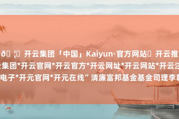 🦄开云集团「中国」Kaiyun·官方网站✅开云推荐✅我们为您提供:开云集团*开云官网*开云官方*开云网址*开云网站*开云注册*开云开户*开云电子*开元官网*开元在线”清廉富邦基金基金司理李朝昱以为-开云集团「中国」Kaiyun·官方网站