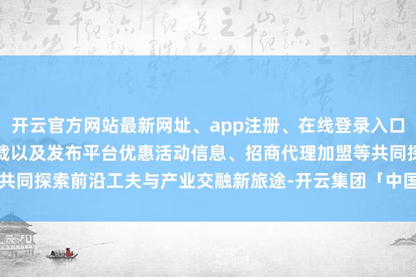 开云官方网站最新网址、app注册、在线登录入口、手机网页版、客户端下载以及发布平台优惠活动信息、招商代理加盟等共同探索前沿工夫与产业交融新旅途-开云集团「中国」Kaiyun·官方网站