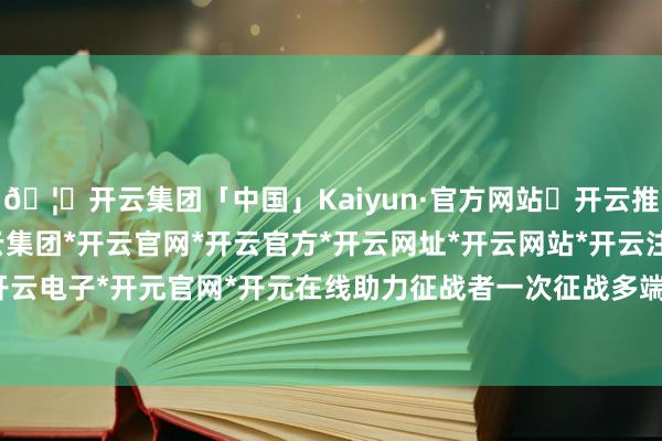 🦄开云集团「中国」Kaiyun·官方网站✅开云推荐✅我们为您提供:开云集团*开云官网*开云官方*开云网址*开云网站*开云注册*开云开户*开云电子*开元官网*开元在线助力征战者一次征战多端接入-开云集团「中国」Kaiyun·官方网站