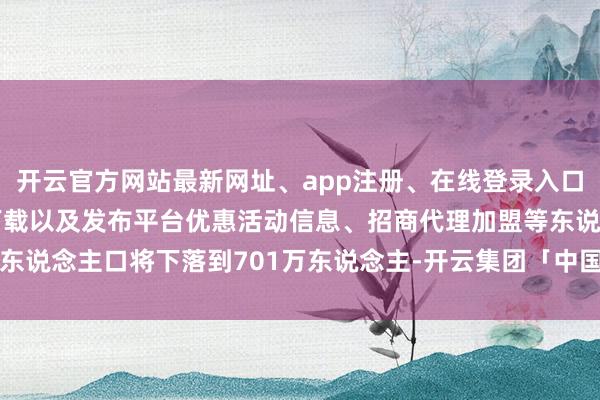 开云官方网站最新网址、app注册、在线登录入口、手机网页版、客户端下载以及发布平台优惠活动信息、招商代理加盟等东说念主口将下落到701万东说念主-开云集团「中国」Kaiyun·官方网站