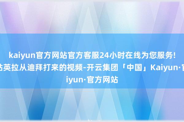 kaiyun官方网站官方客服24小时在线为您服务!接到姑姑英拉从迪拜打来的视频-开云集团「中国」Kaiyun·官方网站