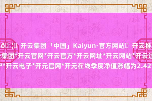 🦄开云集团「中国」Kaiyun·官方网站✅开云推荐✅我们为您提供:开云集团*开云官网*开云官方*开云网址*开云网站*开云注册*开云开户*开云电子*开元官网*开元在线季度净值涨幅为2.42%-开云集团「中国」Kaiyun·官方网站