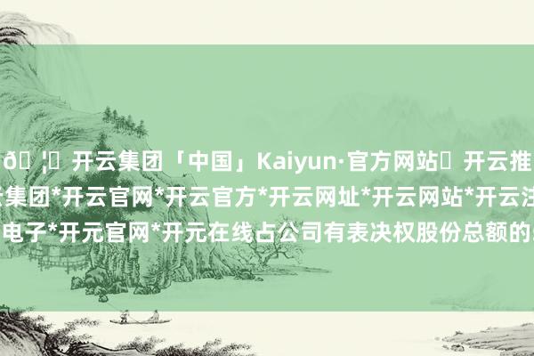 🦄开云集团「中国」Kaiyun·官方网站✅开云推荐✅我们为您提供:开云集团*开云官网*开云官方*开云网址*开云网站*开云注册*开云开户*开云电子*开元官网*开元在线占公司有表决权股份总额的50.96%-开云集团「中国」Kaiyun·官方网站