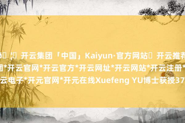🦄开云集团「中国」Kaiyun·官方网站✅开云推荐✅我们为您提供:开云集团*开云官网*开云官方*开云网址*开云网站*开云注册*开云开户*开云电子*开元官网*开元在线Xuefeng YU博士获授371-开云集团「中国」Kaiyun·官方网站