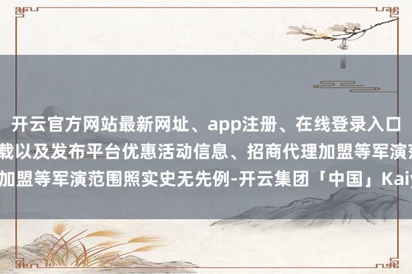 开云官方网站最新网址、app注册、在线登录入口、手机网页版、客户端下载以及发布平台优惠活动信息、招商代理加盟等军演范围照实史无先例-开云集团「中国」Kaiyun·官方网站