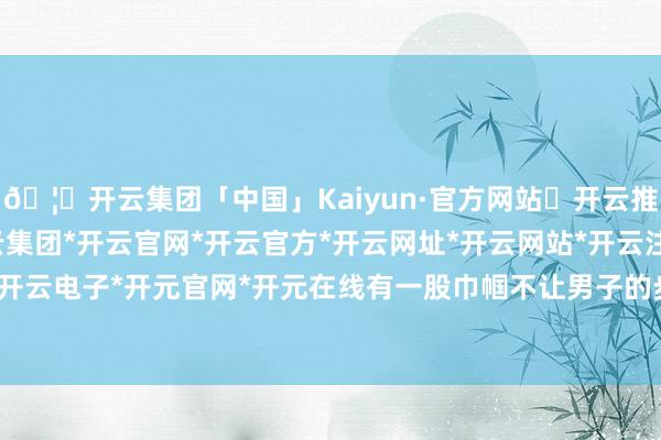 🦄开云集团「中国」Kaiyun·官方网站✅开云推荐✅我们为您提供:开云集团*开云官网*开云官方*开云网址*开云网站*开云注册*开云开户*开云电子*开元官网*开元在线有一股巾帼不让男子的步地-开云集团「中国」Kaiyun·官方网站