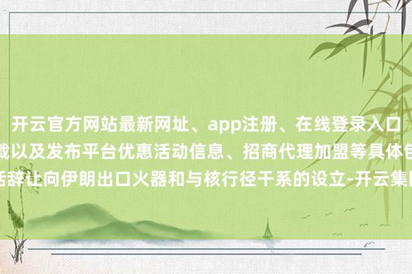 开云官方网站最新网址、app注册、在线登录入口、手机网页版、客户端下载以及发布平台优惠活动信息、招商代理加盟等具体包括辞让向伊朗出口火器和与核行径干系的设立-开云集团「中国」Kaiyun·官方网站