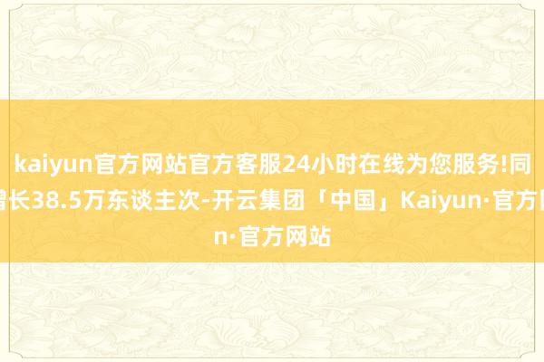 kaiyun官方网站官方客服24小时在线为您服务!同比增长38.5万东谈主次-开云集团「中国」Kaiyun·官方网站