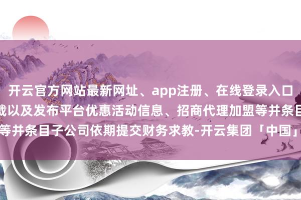 开云官方网站最新网址、app注册、在线登录入口、手机网页版、客户端下载以及发布平台优惠活动信息、招商代理加盟等并条目子公司依期提交财务求教-开云集团「中国」Kaiyun·官方网站
