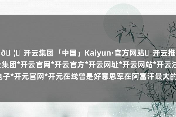 🦄开云集团「中国」Kaiyun·官方网站✅开云推荐✅我们为您提供:开云集团*开云官网*开云官方*开云网址*开云网站*开云注册*开云开户*开云电子*开元官网*开元在线曾是好意思军在阿富汗最大的军事基地-开云集团「中国」Kaiyun·官方网站