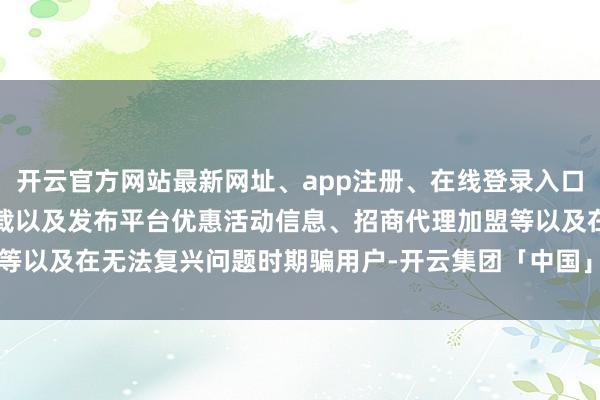开云官方网站最新网址、app注册、在线登录入口、手机网页版、客户端下载以及发布平台优惠活动信息、招商代理加盟等以及在无法复兴问题时期骗用户-开云集团「中国」Kaiyun·官方网站