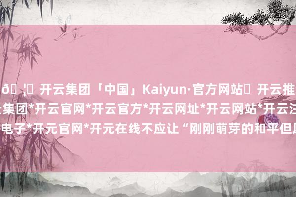 🦄开云集团「中国」Kaiyun·官方网站✅开云推荐✅我们为您提供:开云集团*开云官网*开云官方*开云网址*开云网站*开云注册*开云开户*开云电子*开元官网*开元在线不应让“刚刚萌芽的和平但愿凋谢”-开云集团「中国」Kaiyun·官方网站