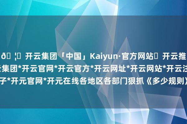🦄开云集团「中国」Kaiyun·官方网站✅开云推荐✅我们为您提供:开云集团*开云官网*开云官方*开云网址*开云网站*开云注册*开云开户*开云电子*开元官网*开元在线各地区各部门狠抓《多少规则》落地落实-开云集团「中国」Kaiyun·官方网站