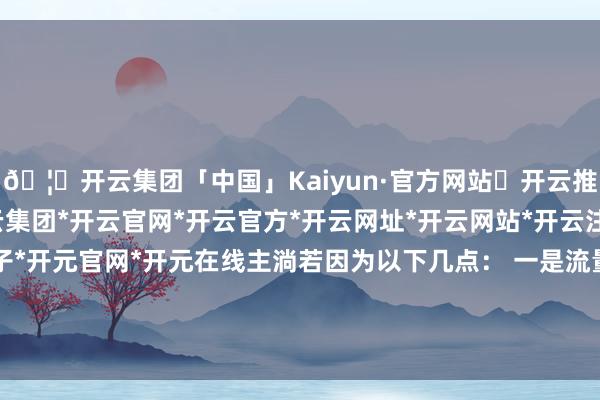 🦄开云集团「中国」Kaiyun·官方网站✅开云推荐✅我们为您提供:开云集团*开云官网*开云官方*开云网址*开云网站*开云注册*开云开户*开云电子*开元官网*开元在线主淌若因为以下几点： 一是流量有着极大的双刃剑效应-开云集团「中国」Kaiyun·官方网站