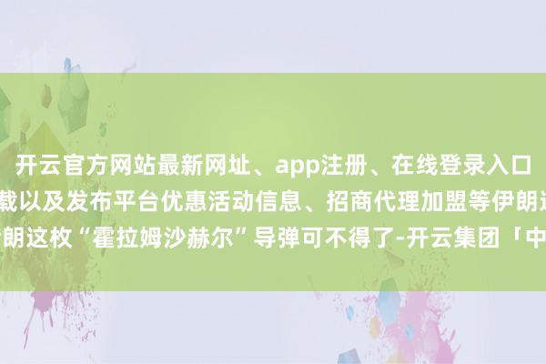 开云官方网站最新网址、app注册、在线登录入口、手机网页版、客户端下载以及发布平台优惠活动信息、招商代理加盟等伊朗这枚“霍拉姆沙赫尔”导弹可不得了-开云集团「中国」Kaiyun·官方网站