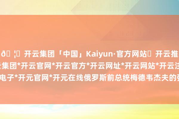 🦄开云集团「中国」Kaiyun·官方网站✅开云推荐✅我们为您提供:开云集团*开云官网*开云官方*开云网址*开云网站*开云注册*开云开户*开云电子*开元官网*开元在线俄罗斯前总统梅德韦杰夫的强劲回复-开云集团「中国」Kaiyun·官方网站