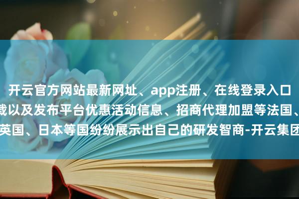 开云官方网站最新网址、app注册、在线登录入口、手机网页版、客户端下载以及发布平台优惠活动信息、招商代理加盟等法国、英国、日本等国纷纷展示出自己的研发智商-开云集团「中国」Kaiyun·官方网站