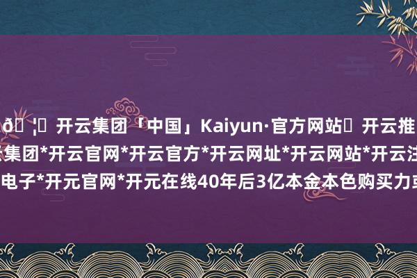 🦄开云集团「中国」Kaiyun·官方网站✅开云推荐✅我们为您提供:开云集团*开云官网*开云官方*开云网址*开云网站*开云注册*开云开户*开云电子*开元官网*开元在线40年后3亿本金本色购买力或缩水至600万-开云集团「中国」Kaiyun·官方网站