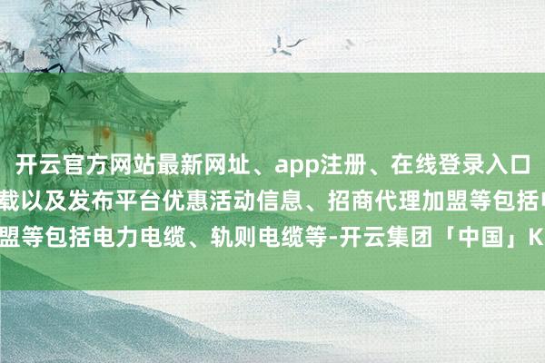 开云官方网站最新网址、app注册、在线登录入口、手机网页版、客户端下载以及发布平台优惠活动信息、招商代理加盟等包括电力电缆、轨则电缆等-开云集团「中国」Kaiyun·官方网站