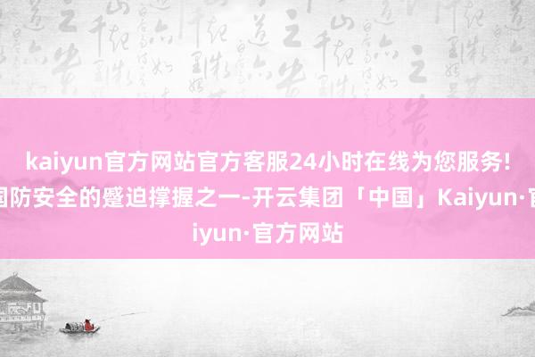 kaiyun官方网站官方客服24小时在线为您服务!是我国国防安全的蹙迫撑握之一-开云集团「中国」Kaiyun·官方网站