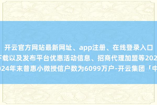 开云官方网站最新网址、app注册、在线登录入口、手机网页版、客户端下载以及发布平台优惠活动信息、招商代理加盟等2024年末普惠小微授信户数为6099万户-开云集团「中国」Kaiyun·官方网站