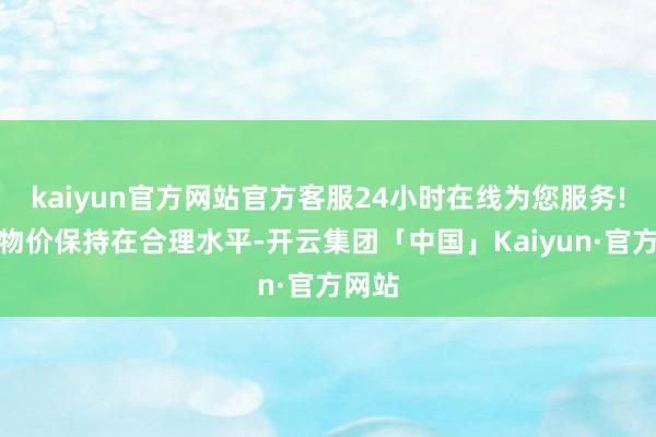 kaiyun官方网站官方客服24小时在线为您服务!推动物价保持在合理水平-开云集团「中国」Kaiyun·官方网站