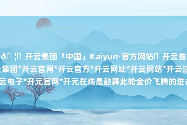 🦄开云集团「中国」Kaiyun·官方网站✅开云推荐✅我们为您提供:开云集团*开云官网*开云官方*开云网址*开云网站*开云注册*开云开户*开云电子*开元官网*开元在线是鼓舞此轮金价飞腾的进击因素-开云集团「中国」Kaiyun·官方网站